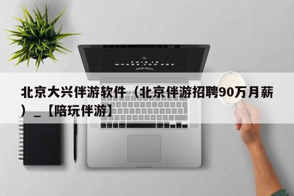 北京大兴伴游软件(北京伴游招聘90万月薪)_【陪玩伴游】
